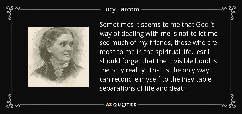 Sometimes it seems to me that God 's way of dealing with me is not to let me see much of my friends, those who are most to me in the spiritual life, lest I should forget that the invisible bond is the only reality. That is the only way I can reconcile myself to the inevitable separations of life and death. - Lucy Larcom