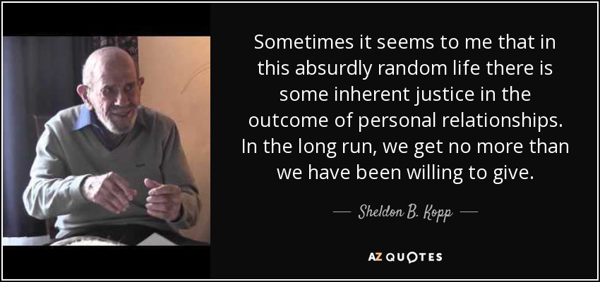 Sometimes it seems to me that in this absurdly random life there is some inherent justice in the outcome of personal relationships. In the long run, we get no more than we have been willing to give. - Sheldon B. Kopp