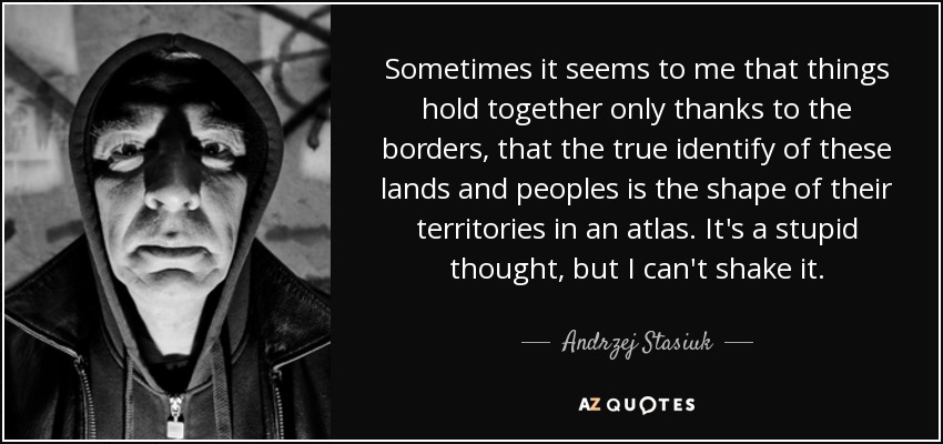 Sometimes it seems to me that things hold together only thanks to the borders, that the true identify of these lands and peoples is the shape of their territories in an atlas. It's a stupid thought, but I can't shake it. - Andrzej Stasiuk