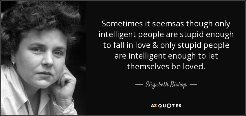 Sometimes it seemsas though only intelligent people are stupid enough to fall in love & only stupid people are intelligent enough to let themselves be loved. - Elizabeth Bishop