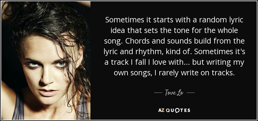 Sometimes it starts with a random lyric idea that sets the tone for the whole song. Chords and sounds build from the lyric and rhythm, kind of. Sometimes it's a track I fall I love with... but writing my own songs, I rarely write on tracks. - Tove Lo