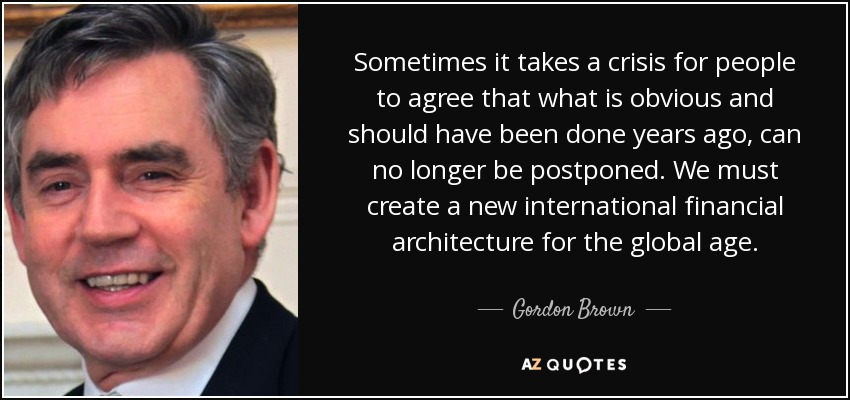 Sometimes it takes a crisis for people to agree that what is obvious and should have been done years ago, can no longer be postponed. We must create a new international financial architecture for the global age. - Gordon Brown