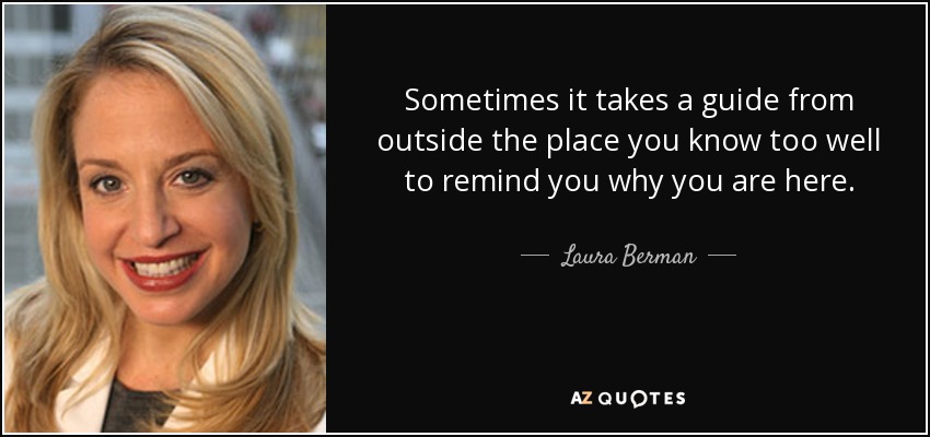 Sometimes it takes a guide from outside the place you know too well to remind you why you are here. - Laura Berman