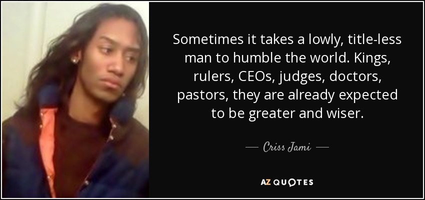 Sometimes it takes a lowly, title-less man to humble the world. Kings, rulers, CEOs, judges, doctors, pastors, they are already expected to be greater and wiser. - Criss Jami