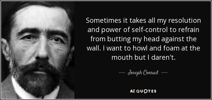 Sometimes it takes all my resolution and power of self-control to refrain from butting my head against the wall. I want to howl and foam at the mouth but I daren't. - Joseph Conrad