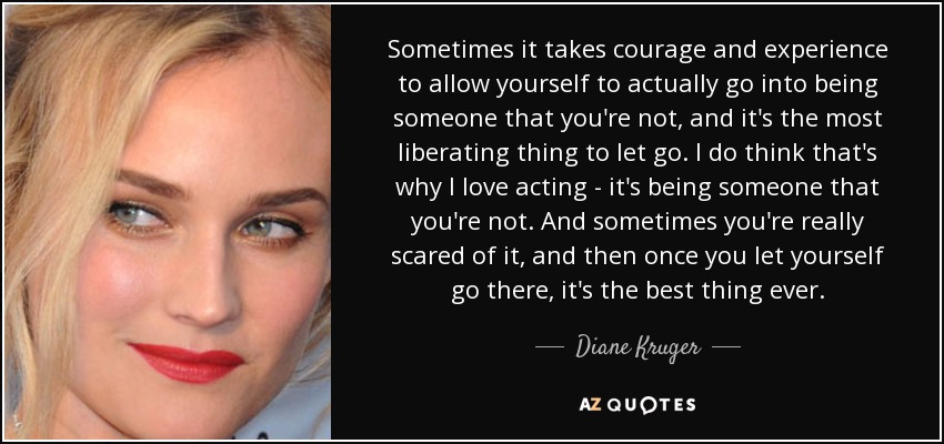 Sometimes it takes courage and experience to allow yourself to actually go into being someone that you're not, and it's the most liberating thing to let go. I do think that's why I love acting - it's being someone that you're not. And sometimes you're really scared of it, and then once you let yourself go there, it's the best thing ever. - Diane Kruger