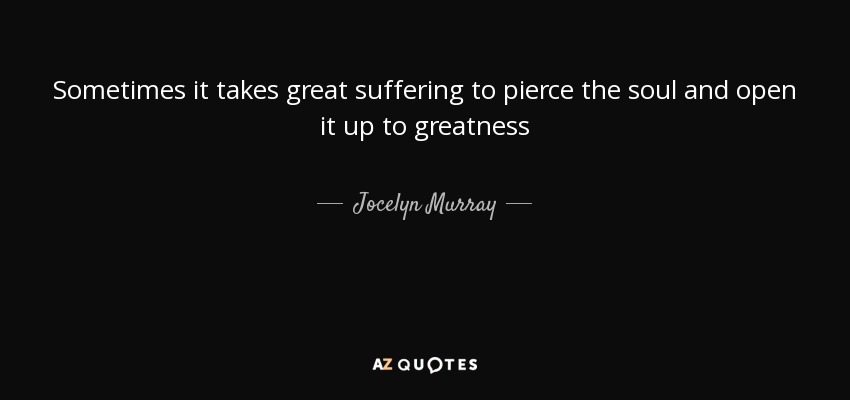 Sometimes it takes great suffering to pierce the soul and open it up to greatness - Jocelyn Murray