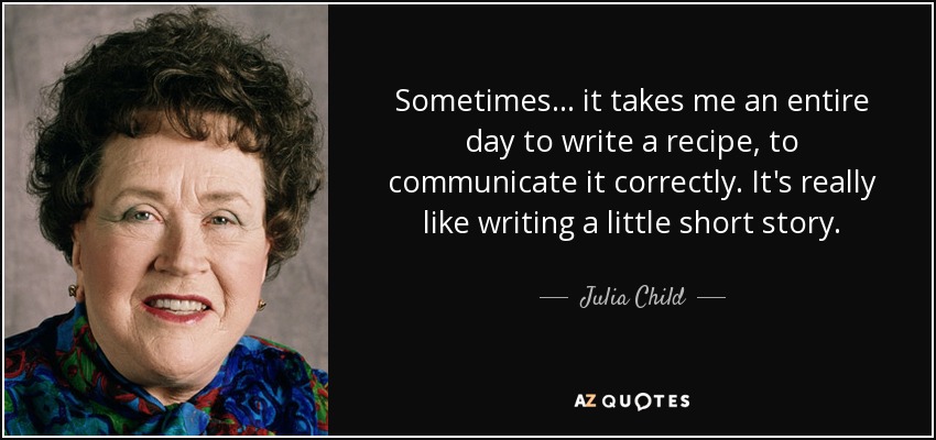 Sometimes ... it takes me an entire day to write a recipe, to communicate it correctly. It's really like writing a little short story. - Julia Child