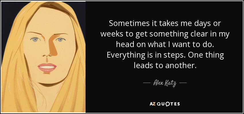 Sometimes it takes me days or weeks to get something clear in my head on what I want to do. Everything is in steps. One thing leads to another. - Alex Katz
