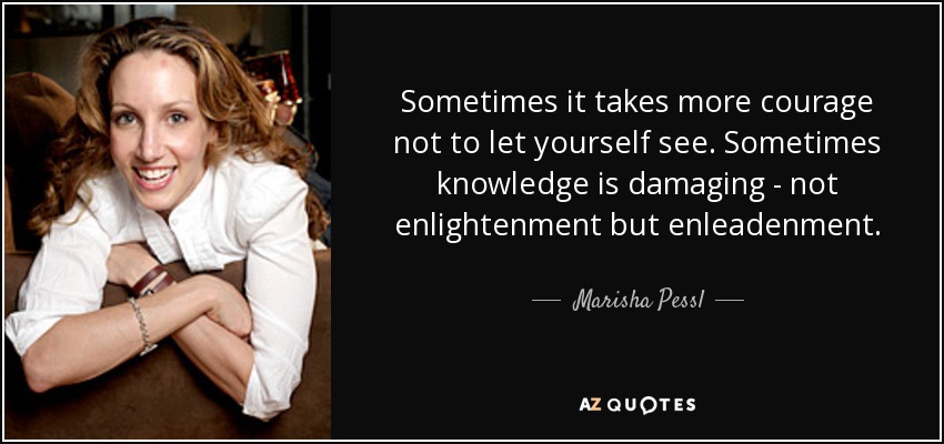 Sometimes it takes more courage not to let yourself see. Sometimes knowledge is damaging - not enlightenment but enleadenment. - Marisha Pessl