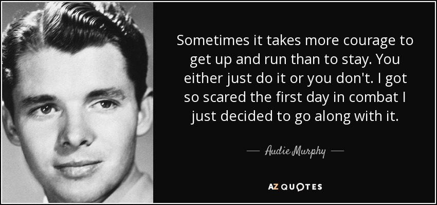 Sometimes it takes more courage to get up and run than to stay. You either just do it or you don't. I got so scared the first day in combat I just decided to go along with it. - Audie Murphy