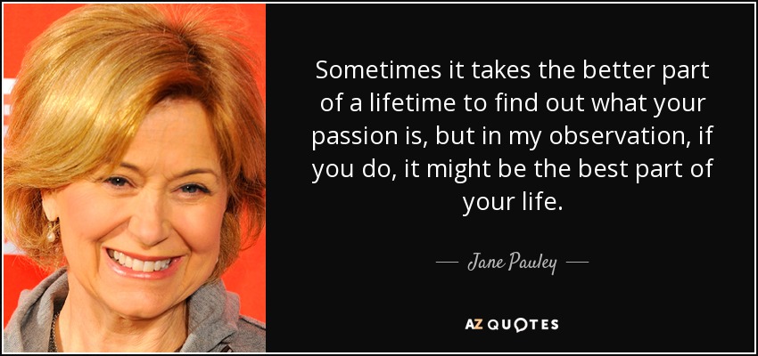 Sometimes it takes the better part of a lifetime to find out what your passion is, but in my observation, if you do, it might be the best part of your life. - Jane Pauley