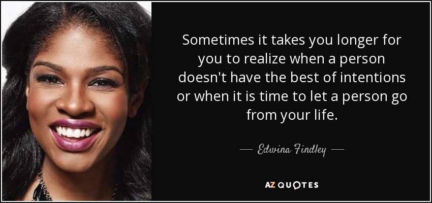 Sometimes it takes you longer for you to realize when a person doesn't have the best of intentions or when it is time to let a person go from your life. - Edwina Findley