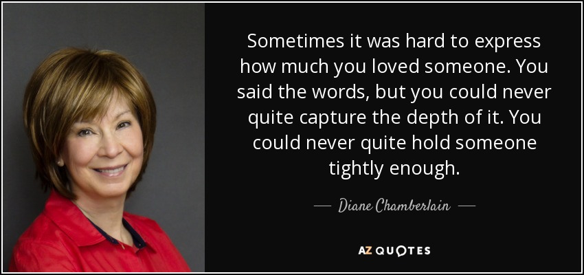 Sometimes it was hard to express how much you loved someone. You said the words, but you could never quite capture the depth of it. You could never quite hold someone tightly enough. - Diane Chamberlain