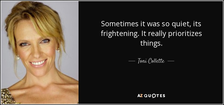 Sometimes it was so quiet, its frightening. It really prioritizes things. - Toni Collette