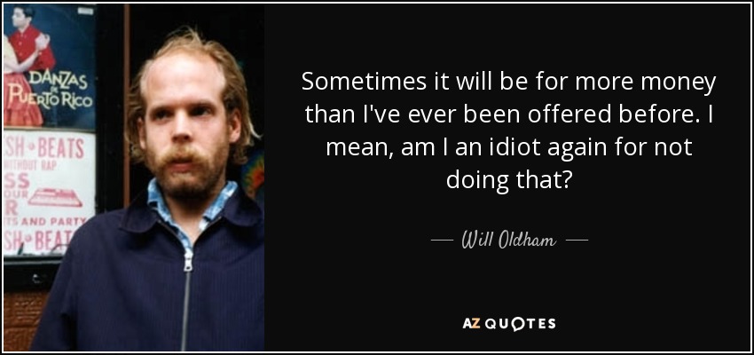 Sometimes it will be for more money than I've ever been offered before. I mean, am I an idiot again for not doing that? - Will Oldham