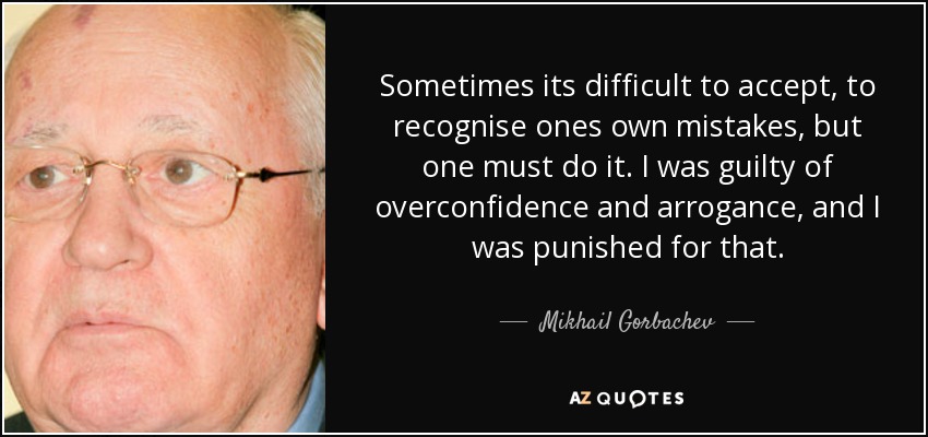 Sometimes its difficult to accept, to recognise ones own mistakes, but one must do it. I was guilty of overconfidence and arrogance, and I was punished for that. - Mikhail Gorbachev