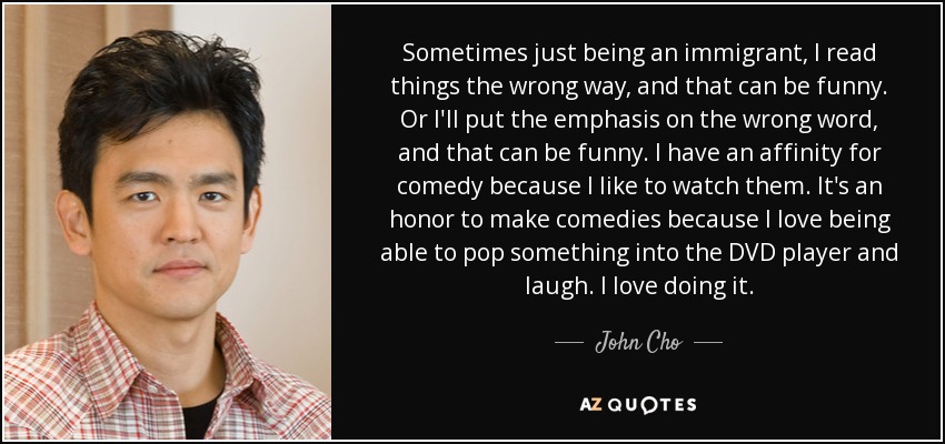 Sometimes just being an immigrant, I read things the wrong way, and that can be funny. Or I'll put the emphasis on the wrong word, and that can be funny. I have an affinity for comedy because I like to watch them. It's an honor to make comedies because I love being able to pop something into the DVD player and laugh. I love doing it. - John Cho