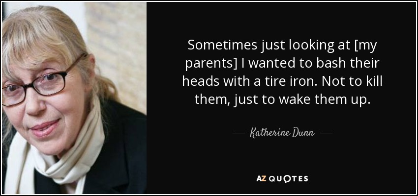 Sometimes just looking at [my parents] I wanted to bash their heads with a tire iron. Not to kill them, just to wake them up. - Katherine Dunn