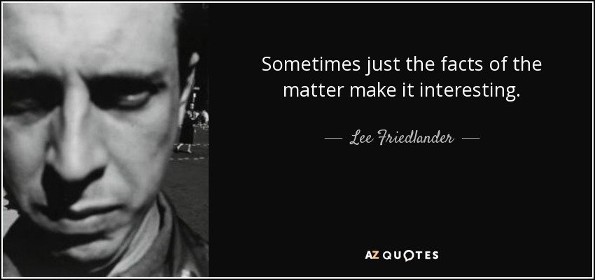 Sometimes just the facts of the matter make it interesting. - Lee Friedlander