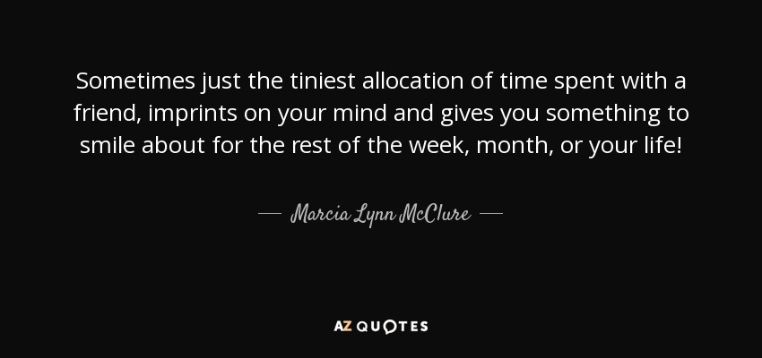 Sometimes just the tiniest allocation of time spent with a friend, imprints on your mind and gives you something to smile about for the rest of the week, month, or your life! - Marcia Lynn McClure