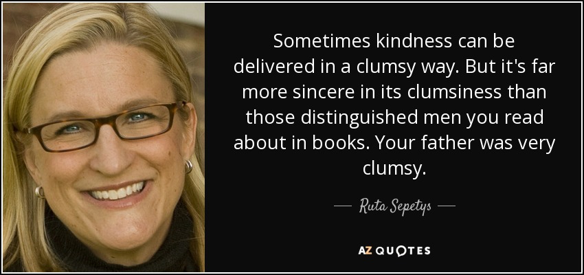 Sometimes kindness can be delivered in a clumsy way. But it's far more sincere in its clumsiness than those distinguished men you read about in books. Your father was very clumsy. - Ruta Sepetys