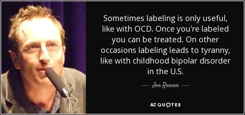 Sometimes labeling is only useful, like with OCD. Once you're labeled you can be treated. On other occasions labeling leads to tyranny, like with childhood bipolar disorder in the U.S. - Jon Ronson