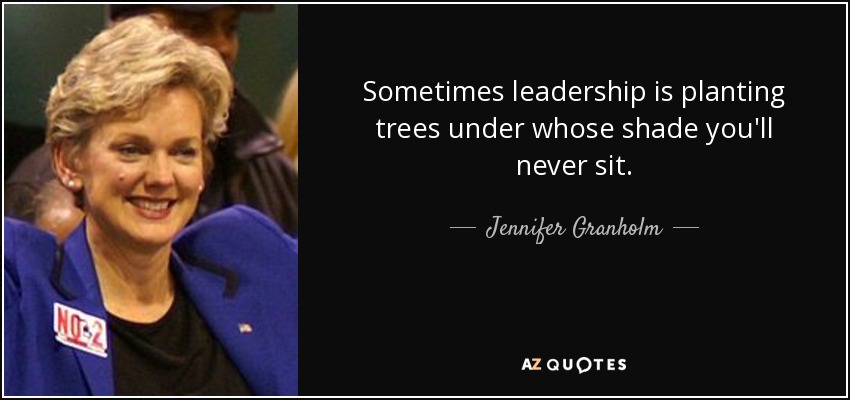 Sometimes leadership is planting trees under whose shade you'll never sit. - Jennifer Granholm