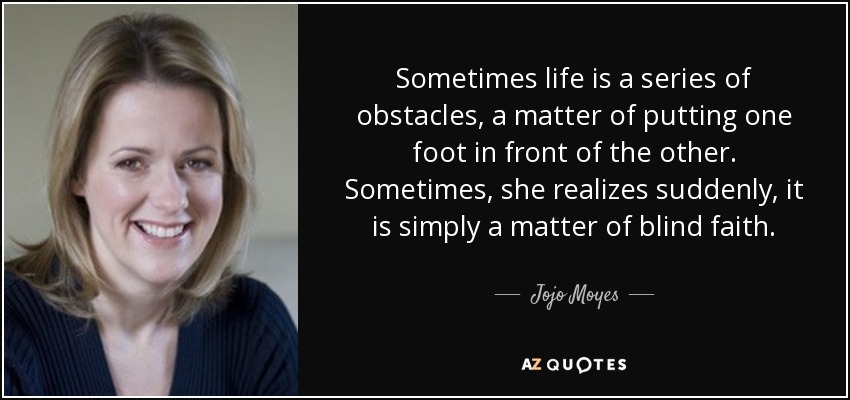 Sometimes life is a series of obstacles, a matter of putting one foot in front of the other. Sometimes, she realizes suddenly, it is simply a matter of blind faith. - Jojo Moyes
