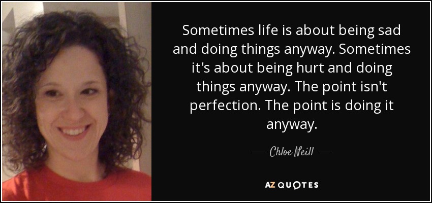 Sometimes life is about being sad and doing things anyway. Sometimes it's about being hurt and doing things anyway. The point isn't perfection. The point is doing it anyway. - Chloe Neill