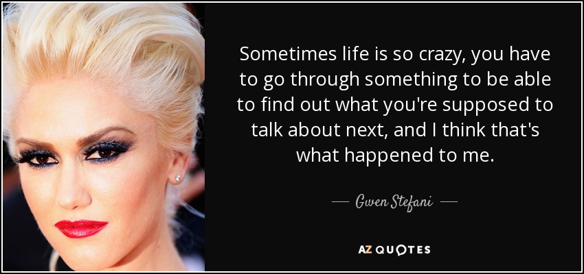 Sometimes life is so crazy, you have to go through something to be able to find out what you're supposed to talk about next, and I think that's what happened to me. - Gwen Stefani