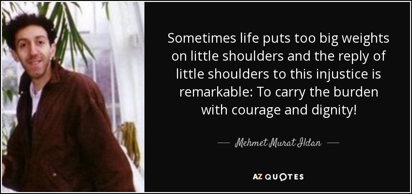 Sometimes life puts too big weights on little shoulders and the reply of little shoulders to this injustice is remarkable: To carry the burden with courage and dignity! - Mehmet Murat Ildan