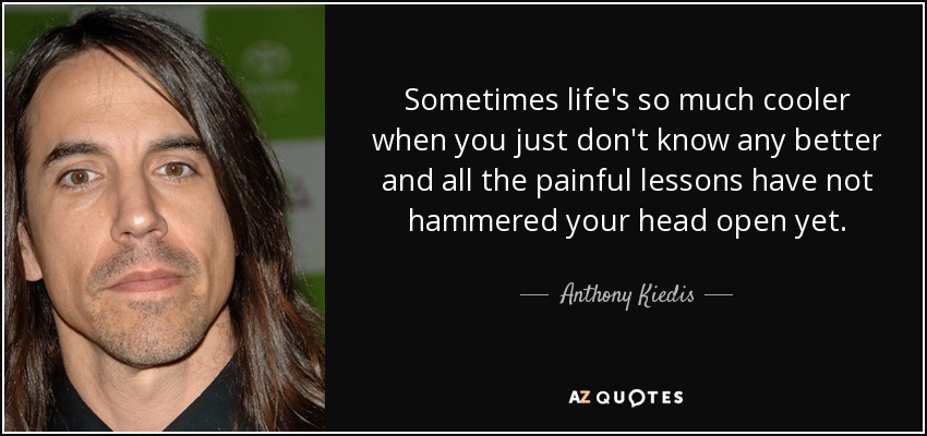 Sometimes life's so much cooler when you just don't know any better and all the painful lessons have not hammered your head open yet. - Anthony Kiedis