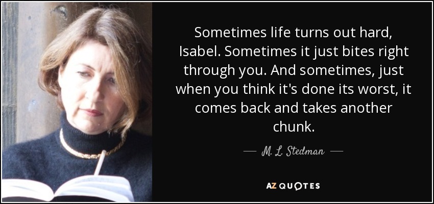 Sometimes life turns out hard, Isabel. Sometimes it just bites right through you. And sometimes, just when you think it's done its worst, it comes back and takes another chunk. - M. L. Stedman