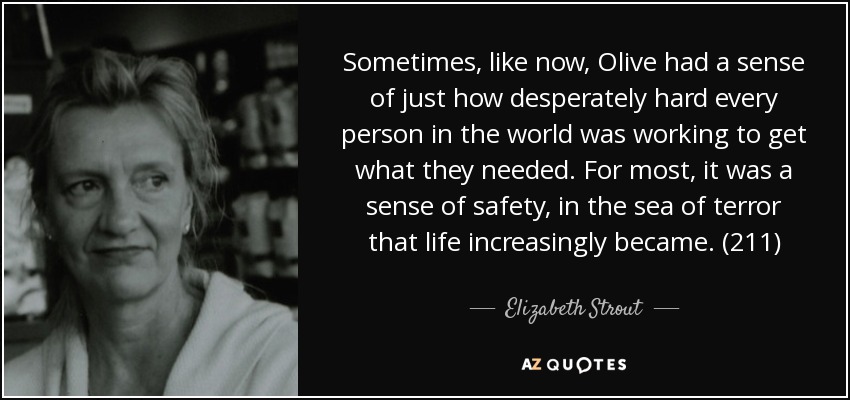 Sometimes, like now, Olive had a sense of just how desperately hard every person in the world was working to get what they needed. For most, it was a sense of safety, in the sea of terror that life increasingly became. (211) - Elizabeth Strout