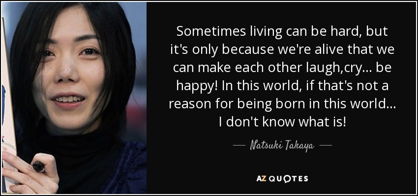 Sometimes living can be hard, but it's only because we're alive that we can make each other laugh,cry... be happy! In this world, if that's not a reason for being born in this world... I don't know what is! - Natsuki Takaya