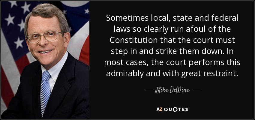 Sometimes local, state and federal laws so clearly run afoul of the Constitution that the court must step in and strike them down. In most cases, the court performs this admirably and with great restraint. - Mike DeWine