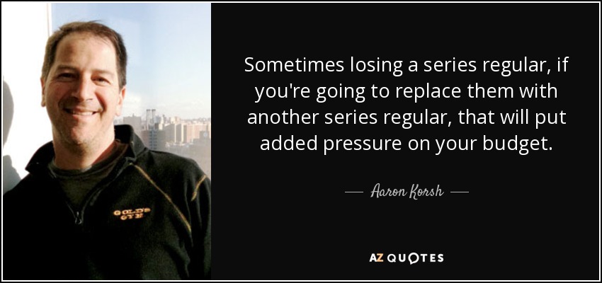 Sometimes losing a series regular, if you're going to replace them with another series regular, that will put added pressure on your budget. - Aaron Korsh