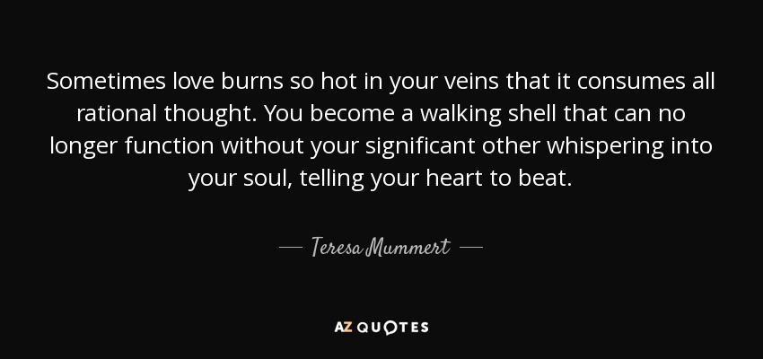 Sometimes love burns so hot in your veins that it consumes all rational thought. You become a walking shell that can no longer function without your significant other whispering into your soul, telling your heart to beat. - Teresa Mummert