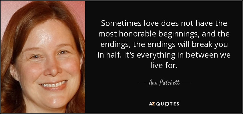 Sometimes love does not have the most honorable beginnings, and the endings, the endings will break you in half. It's everything in between we live for. - Ann Patchett