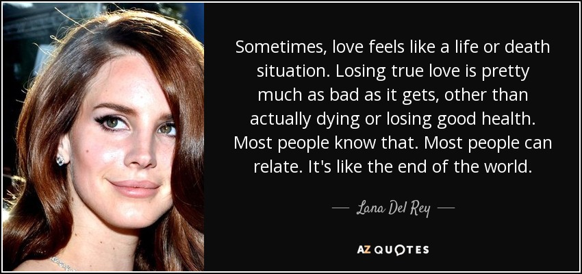 Sometimes, love feels like a life or death situation. Losing true love is pretty much as bad as it gets, other than actually dying or losing good health. Most people know that. Most people can relate. It's like the end of the world. - Lana Del Rey