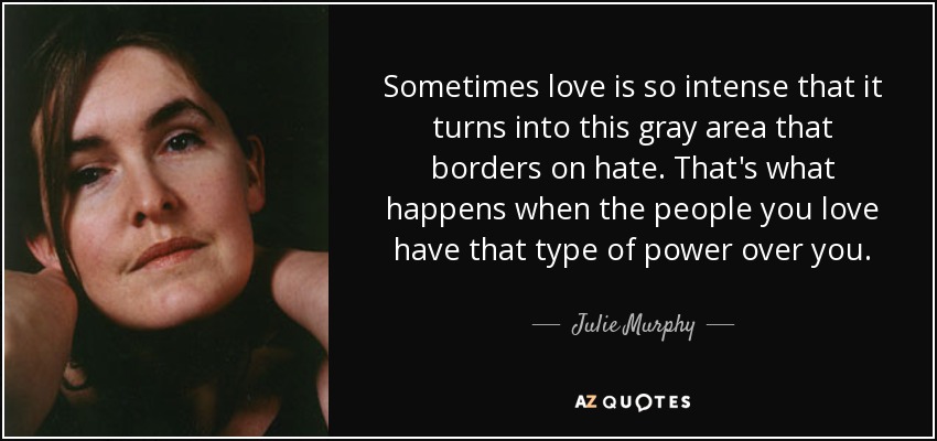 Sometimes love is so intense that it turns into this gray area that borders on hate. That's what happens when the people you love have that type of power over you. - Julie Murphy