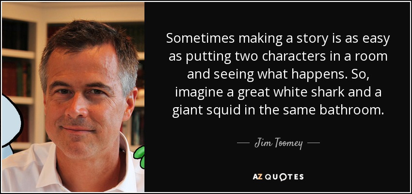 Sometimes making a story is as easy as putting two characters in a room and seeing what happens. So, imagine a great white shark and a giant squid in the same bathroom. - Jim Toomey