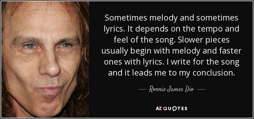 Sometimes melody and sometimes lyrics. It depends on the tempo and feel of the song. Slower pieces usually begin with melody and faster ones with lyrics. I write for the song and it leads me to my conclusion. - Ronnie James Dio