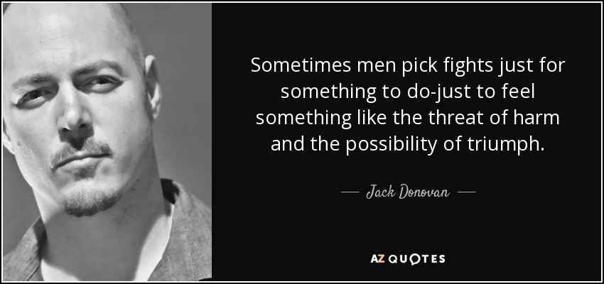 Sometimes men pick fights just for something to do-just to feel something like the threat of harm and the possibility of triumph. - Jack Donovan