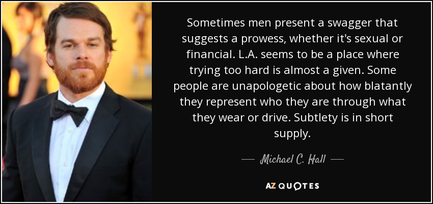 Sometimes men present a swagger that suggests a prowess, whether it's sexual or financial. L.A. seems to be a place where trying too hard is almost a given. Some people are unapologetic about how blatantly they represent who they are through what they wear or drive. Subtlety is in short supply. - Michael C. Hall