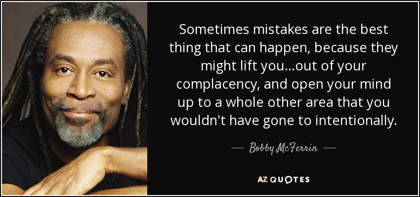 Sometimes mistakes are the best thing that can happen, because they might lift you...out of your complacency, and open your mind up to a whole other area that you wouldn't have gone to intentionally. - Bobby McFerrin