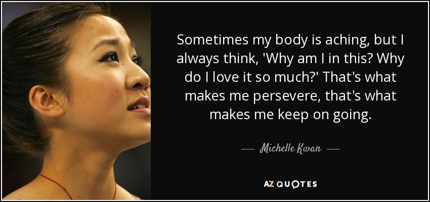 Sometimes my body is aching, but I always think, 'Why am I in this? Why do I love it so much?' That's what makes me persevere, that's what makes me keep on going. - Michelle Kwan