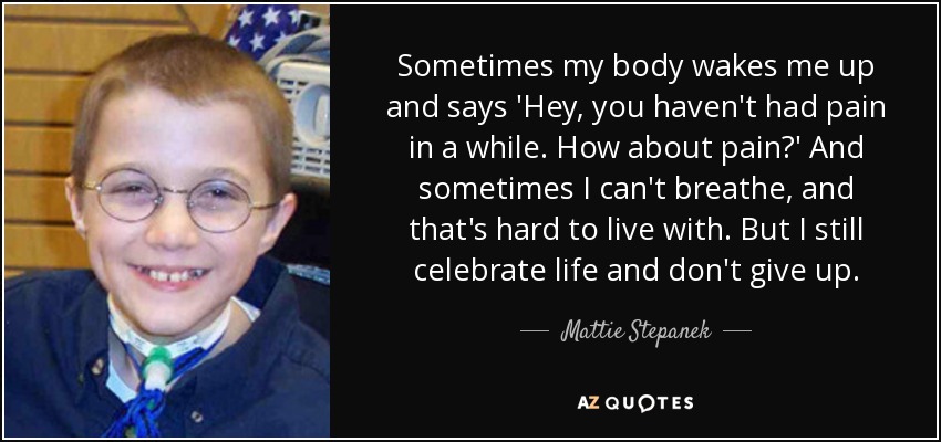 Sometimes my body wakes me up and says 'Hey, you haven't had pain in a while. How about pain?' And sometimes I can't breathe, and that's hard to live with. But I still celebrate life and don't give up. - Mattie Stepanek