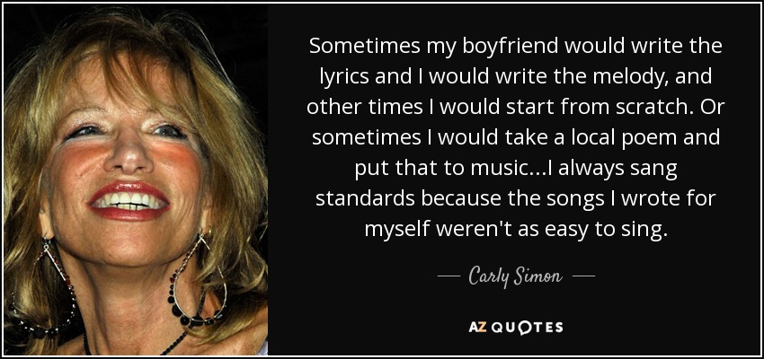 Sometimes my boyfriend would write the lyrics and I would write the melody, and other times I would start from scratch. Or sometimes I would take a local poem and put that to music...I always sang standards because the songs I wrote for myself weren't as easy to sing. - Carly Simon